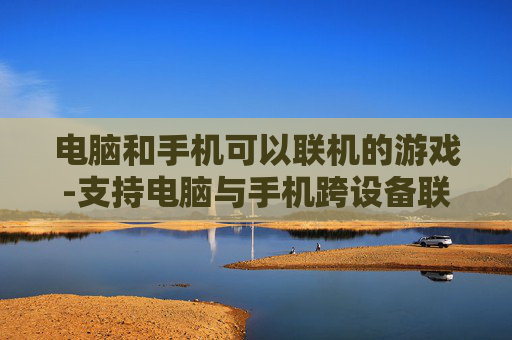 电脑和手机可以联机的游戏-支持电脑与手机跨设备联机畅玩的游戏