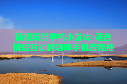 情侣玩的手机小游戏-适合情侣互动的趣味手机游戏推荐