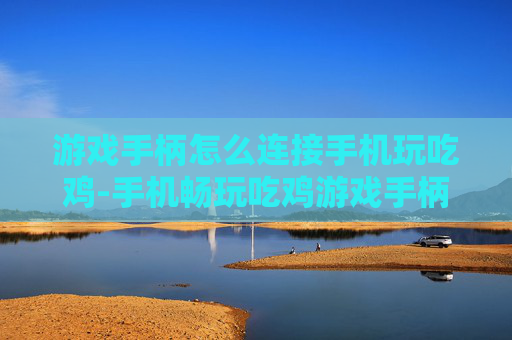 游戏手柄怎么连接手机玩吃鸡-手机畅玩吃鸡游戏手柄连接技巧