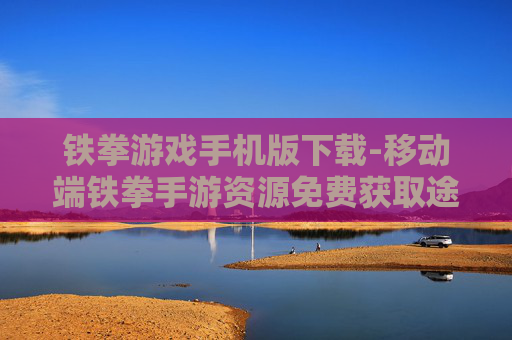 铁拳游戏手机版下载-移动端铁拳手游资源免费获取途径