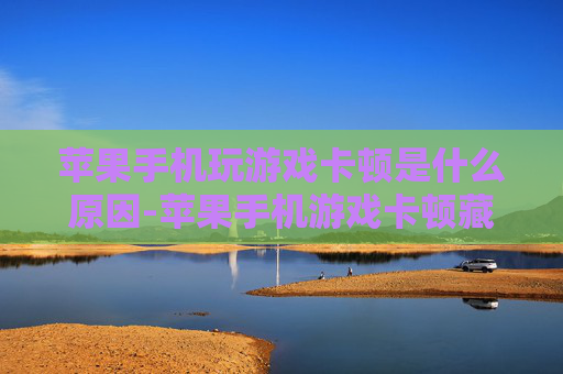 苹果手机玩游戏卡顿是什么原因-苹果手机游戏卡顿藏着哪些潜在诱因