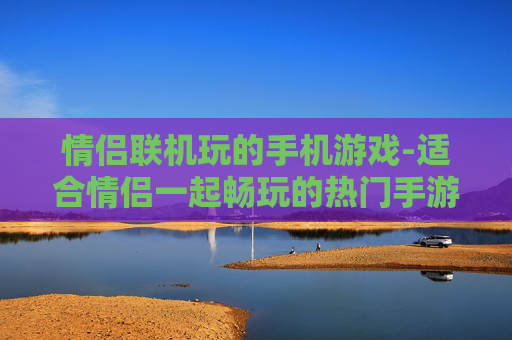 情侣联机玩的手机游戏-适合情侣一起畅玩的热门手游推荐