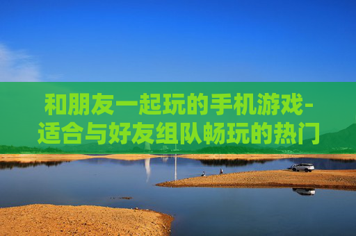 和朋友一起玩的手机游戏-适合与好友组队畅玩的热门手游