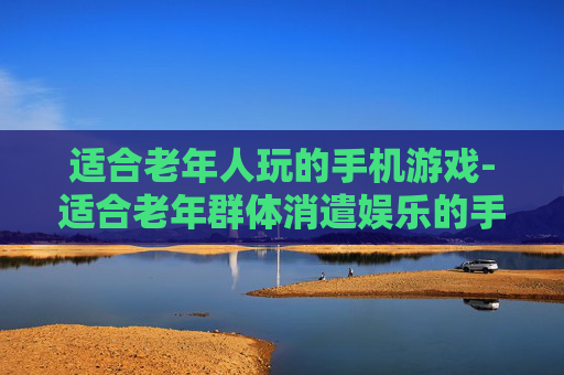 适合老年人玩的手机游戏-适合老年群体消遣娱乐的手游推荐