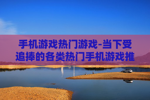 手机游戏热门游戏-当下受追捧的各类热门手机游戏推荐
