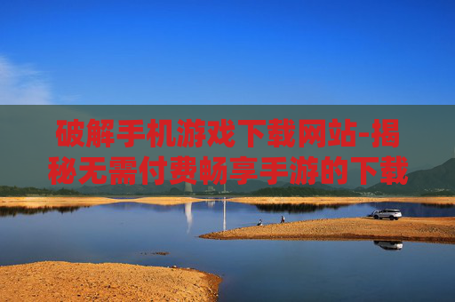 破解手机游戏下载网站-揭秘无需付费畅享手游的下载途径