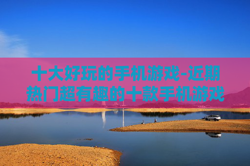 十大好玩的手机游戏-近期热门超有趣的十款手机游戏推荐
