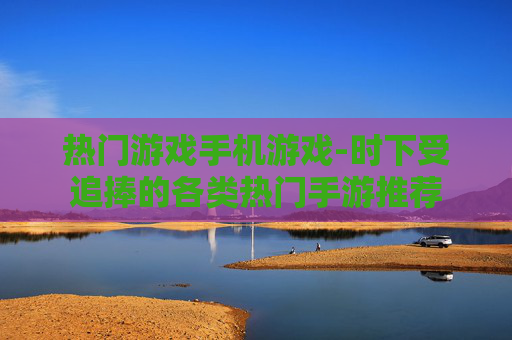 热门游戏手机游戏-时下受追捧的各类热门手游推荐
