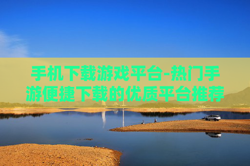 手机下载游戏平台-热门手游便捷下载的优质平台推荐