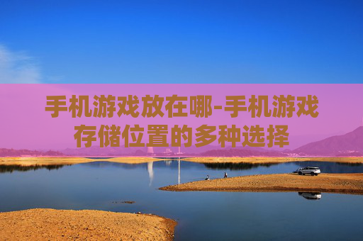 手机游戏放在哪-手机游戏存储位置的多种选择