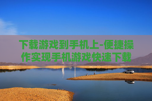 下载游戏到手机上-便捷操作实现手机游戏快速下载