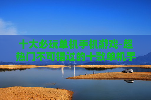 十大必玩单机手机游戏-超热门不可错过的十款单机手游体验