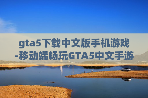 gta5下载中文版手机游戏-移动端畅玩GTA5中文手游资源获取