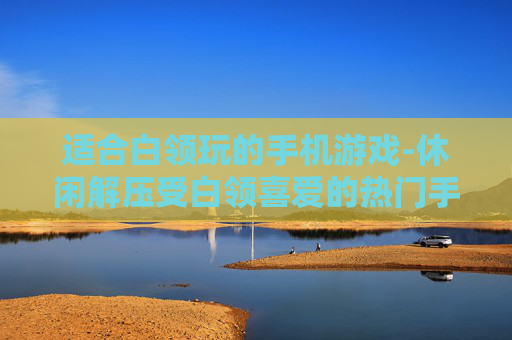 适合白领玩的手机游戏-休闲解压受白领喜爱的热门手游推荐