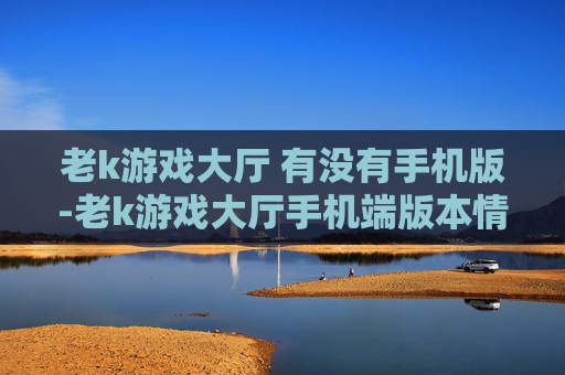 老k游戏大厅 有没有手机版-老k游戏大厅手机端版本情况探秘