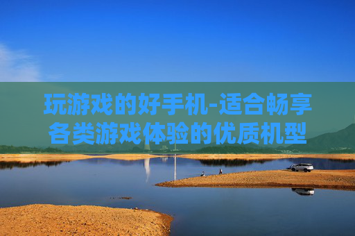 玩游戏的好手机-适合畅享各类游戏体验的优质机型