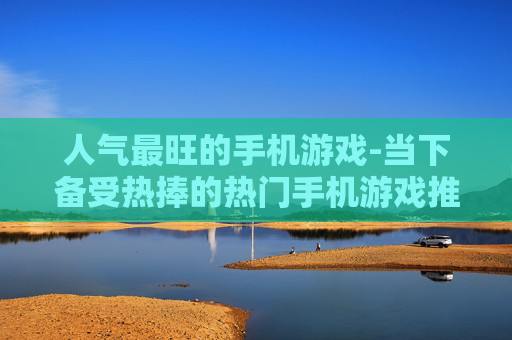 人气最旺的手机游戏-当下备受热捧的热门手机游戏推荐