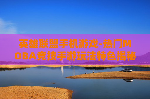 英雄联盟手机游戏-热门MOBA竞技手游玩法特色揭秘