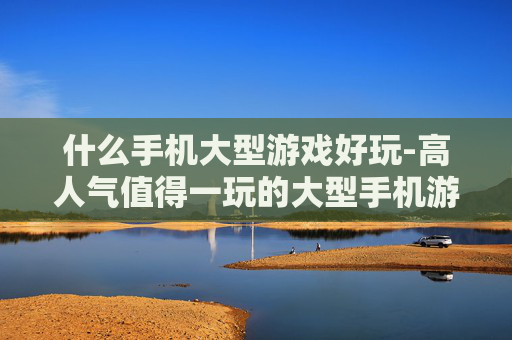 什么手机大型游戏好玩-高人气值得一玩的大型手机游戏推荐