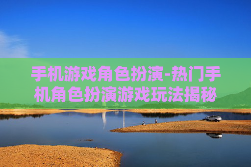 手机游戏角色扮演-热门手机角色扮演游戏玩法揭秘