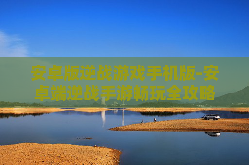 安卓版逆战游戏手机版-安卓端逆战手游畅玩全攻略