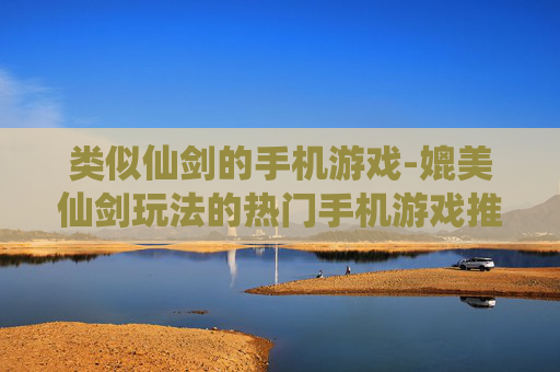 类似仙剑的手机游戏-媲美仙剑玩法的热门手机游戏推荐