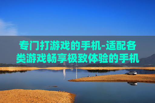 专门打游戏的手机-适配各类游戏畅享极致体验的手机