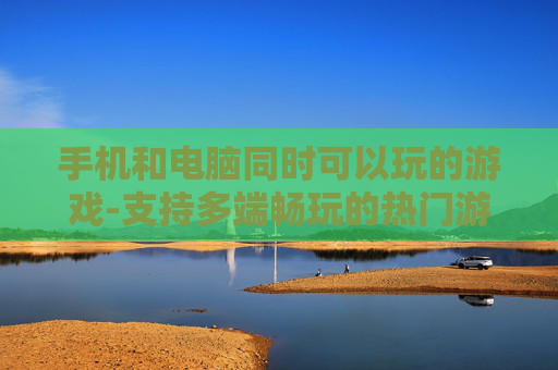 手机和电脑同时可以玩的游戏-支持多端畅玩的热门游戏推荐