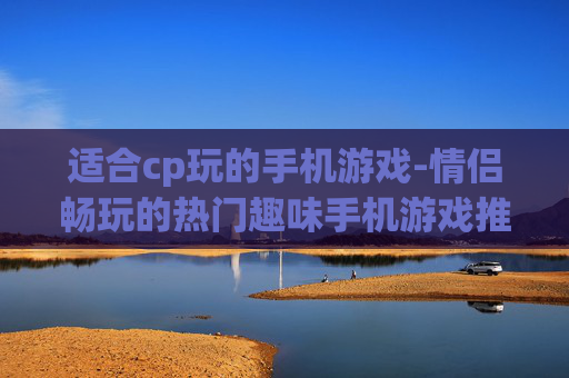 适合cp玩的手机游戏-情侣畅玩的热门趣味手机游戏推荐