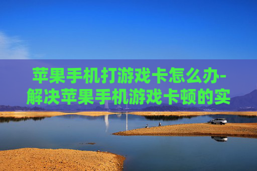 苹果手机打游戏卡怎么办-解决苹果手机游戏卡顿的实用办法