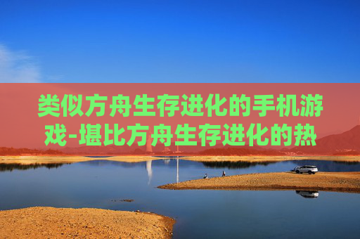 类似方舟生存进化的手机游戏-堪比方舟生存进化的热门手游推荐