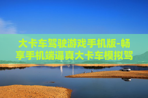 大卡车驾驶游戏手机版-畅享手机端逼真大卡车模拟驾驶体验