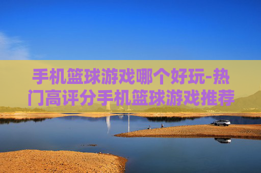 手机篮球游戏哪个好玩-热门高评分手机篮球游戏推荐