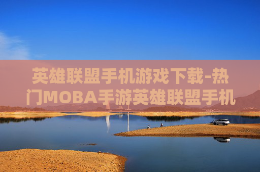 英雄联盟手机游戏下载-热门MOBA手游英雄联盟手机版免费下载途径