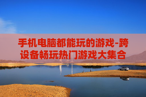 手机电脑都能玩的游戏-跨设备畅玩热门游戏大集合