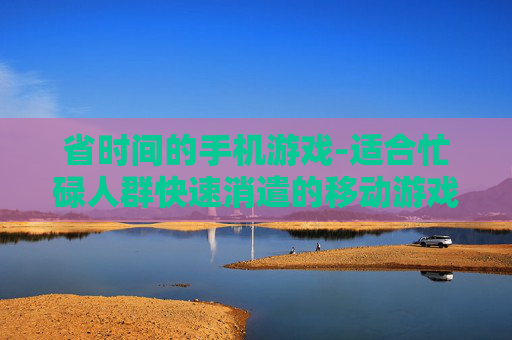 省时间的手机游戏-适合忙碌人群快速消遣的移动游戏