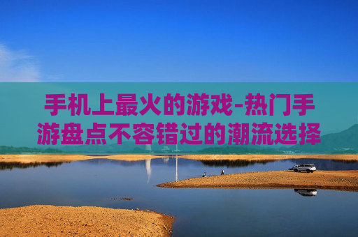 手机上最火的游戏-热门手游盘点不容错过的潮流选择