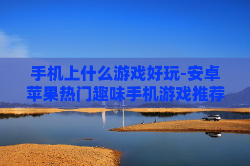 手机上什么游戏好玩-安卓苹果热门趣味手机游戏推荐