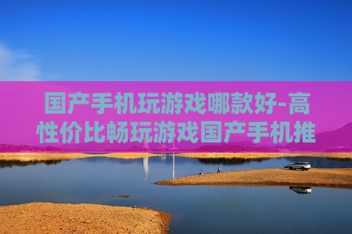 国产手机玩游戏哪款好-高性价比畅玩游戏国产手机推荐