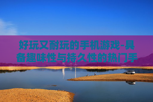 好玩又耐玩的手机游戏-具备趣味性与持久性的热门手游推荐