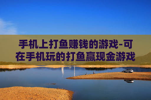 手机上打鱼赚钱的游戏-可在手机玩的打鱼赢现金游戏推荐