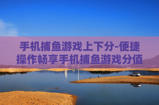 手机捕鱼游戏上下分-便捷操作畅享手机捕鱼游戏分值兑换