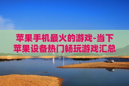 苹果手机最火的游戏-当下苹果设备热门畅玩游戏汇总