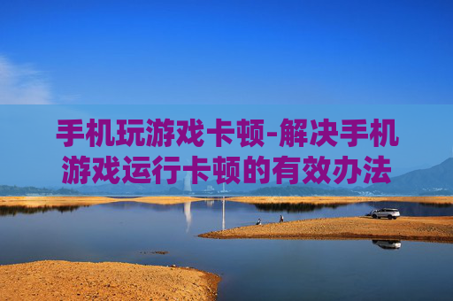 手机玩游戏卡顿-解决手机游戏运行卡顿的有效办法