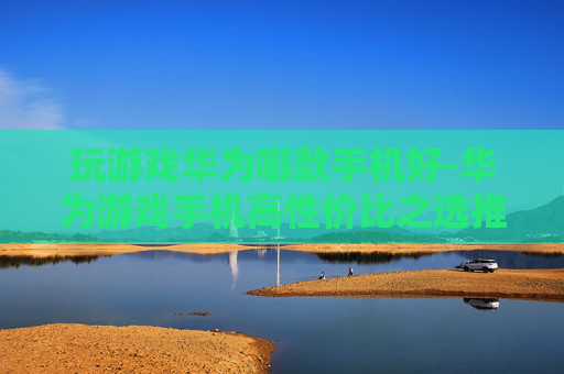 玩游戏华为哪款手机好-华为游戏手机高性价比之选推荐