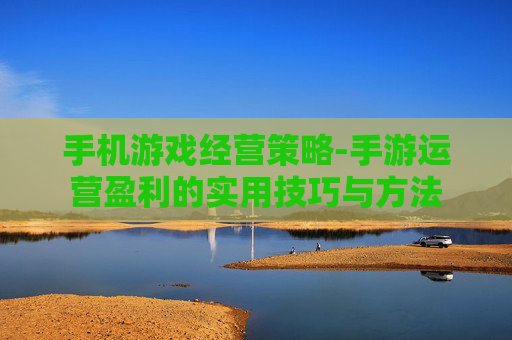 手机游戏经营策略-手游运营盈利的实用技巧与方法