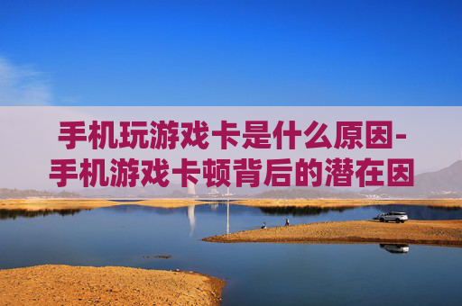 手机玩游戏卡是什么原因-手机游戏卡顿背后的潜在因素揭秘