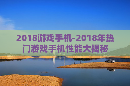 2018游戏手机-2018年热门游戏手机性能大揭秘