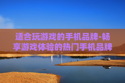 适合玩游戏的手机品牌-畅享游戏体验的热门手机品牌推荐