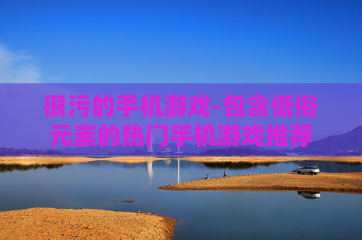 很污的手机游戏-包含低俗元素的热门手机游戏推荐